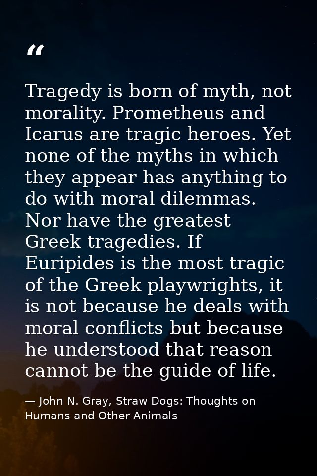 Tragedy is born of myth, not morality. Prometheus and Icarus are tragic heroes. Yet none of the myths in which they appe — John N. Gray, Straw Dogs: Thoughts on Humans and Other Animals