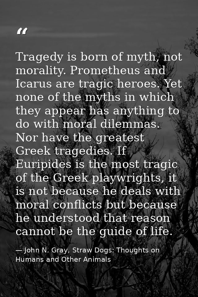 Tragedy is born of myth, not morality. Prometheus and Icarus are tragic heroes. Yet none of the myths in which they appe — John N. Gray, Straw Dogs: Thoughts on Humans and Other Animals