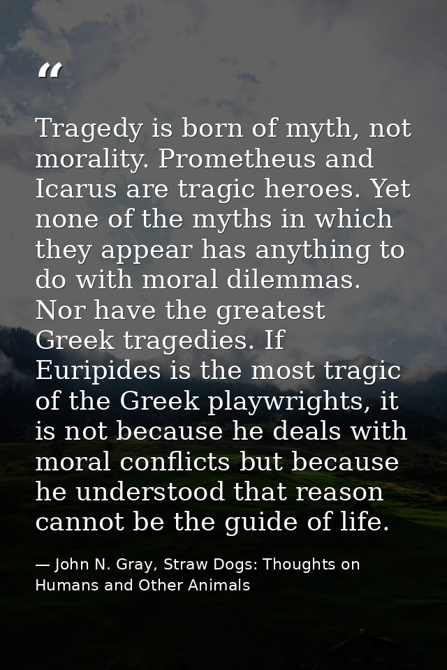 Tragedy is born of myth, not morality. Prometheus and Icarus are tragic heroes. Yet none of the myths in which they appe — John N. Gray, Straw Dogs: Thoughts on Humans and Other Animals