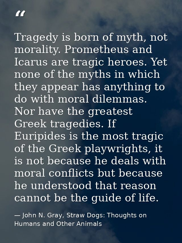 Tragedy is born of myth, not morality. Prometheus and Icarus are tragic heroes. Yet none of the myths in which they appe — John N. Gray, Straw Dogs: Thoughts on Humans and Other Animals
