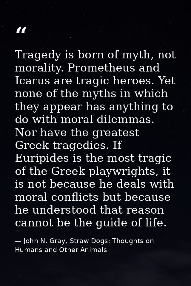 Tragedy is born of myth, not morality. Prometheus and Icarus are tragic heroes. Yet none of the myths in which they appe — John N. Gray, Straw Dogs: Thoughts on Humans and Other Animals