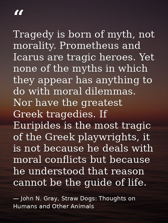Tragedy is born of myth, not morality. Prometheus and Icarus are tragic heroes. Yet none of the myths in which they appe — John N. Gray, Straw Dogs: Thoughts on Humans and Other Animals