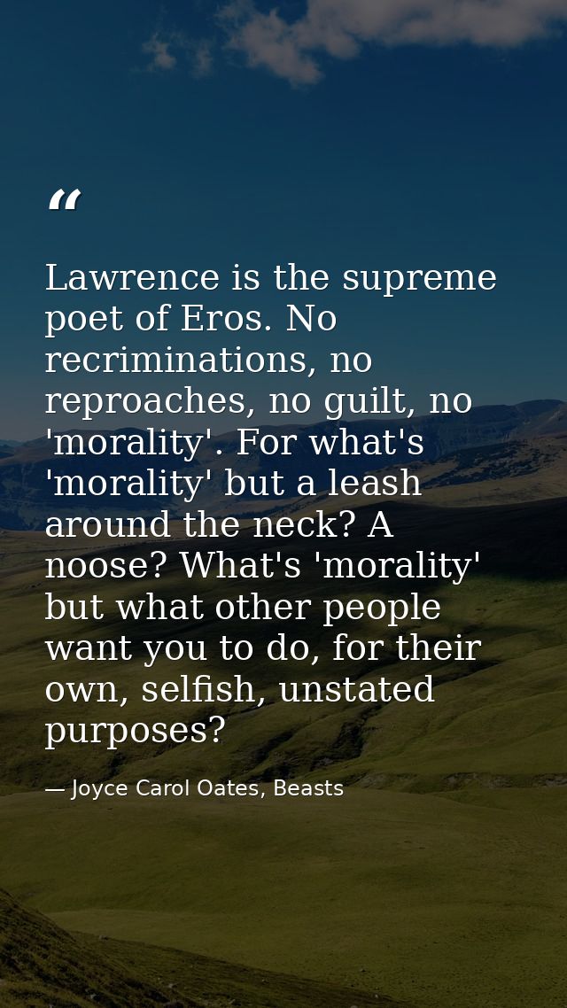 Lawrence is the supreme poet of Eros. No recriminations, no reproaches, no guilt, no 'morality'. For what's 'morality' b — Joyce Carol Oates, Beasts
