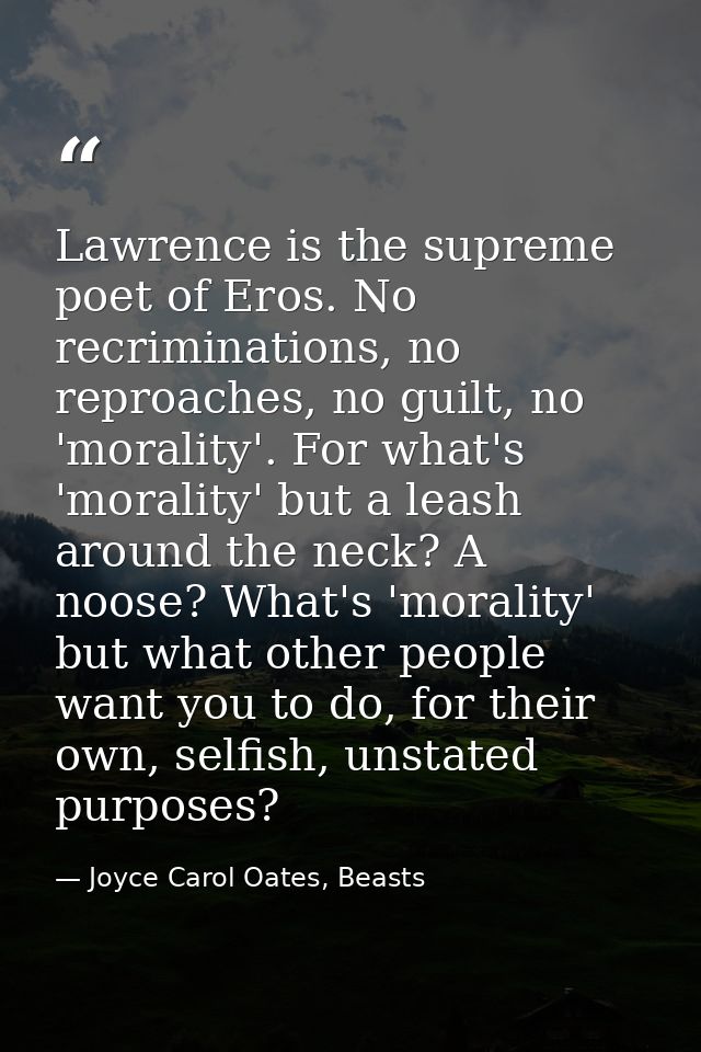 Lawrence is the supreme poet of Eros. No recriminations, no reproaches, no guilt, no 'morality'. For what's 'morality' b — Joyce Carol Oates, Beasts