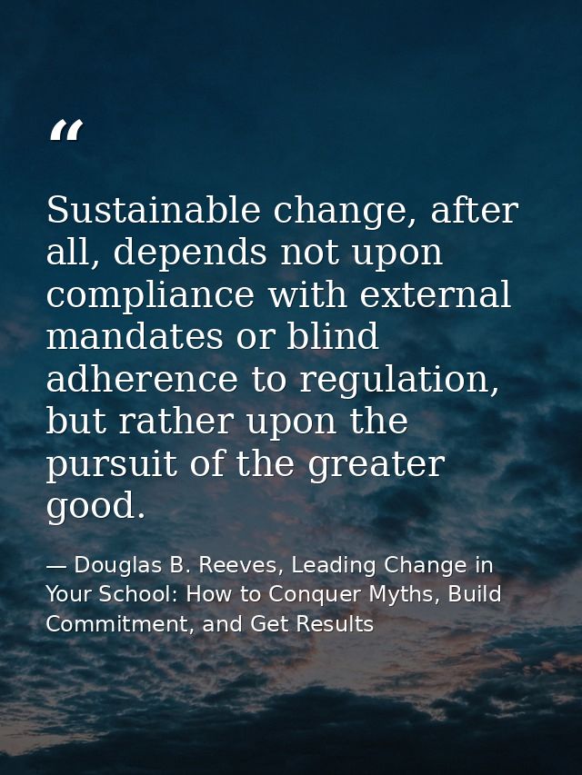 Sustainable change, after all, depends not upon compliance with external mandates or blind adherence to regulation, but  — Douglas B. Reeves, Leading Change in Your School: How to Conquer Myths, Build Commitment, and Get Results