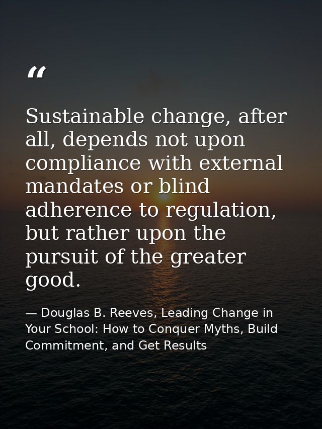 Sustainable change, after all, depends not upon compliance with external mandates or blind adherence to regulation, but  — Douglas B. Reeves, Leading Change in Your School: How to Conquer Myths, Build Commitment, and Get Results