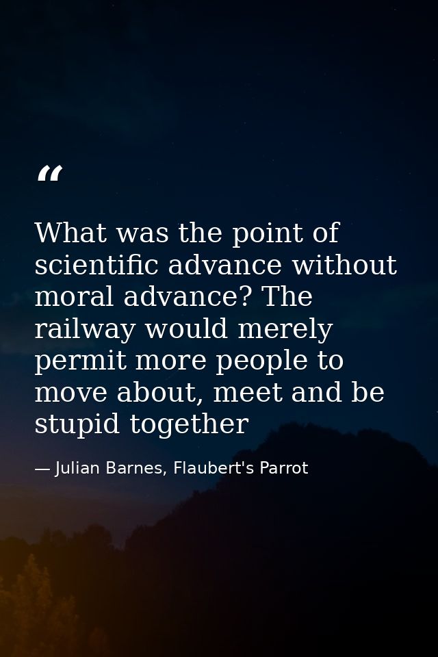 What was the point of scientific advance without moral advance? The railway would merely permit more people to move abou — Julian Barnes, Flaubert's Parrot