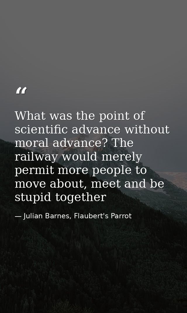 What was the point of scientific advance without moral advance? The railway would merely permit more people to move abou — Julian Barnes, Flaubert's Parrot