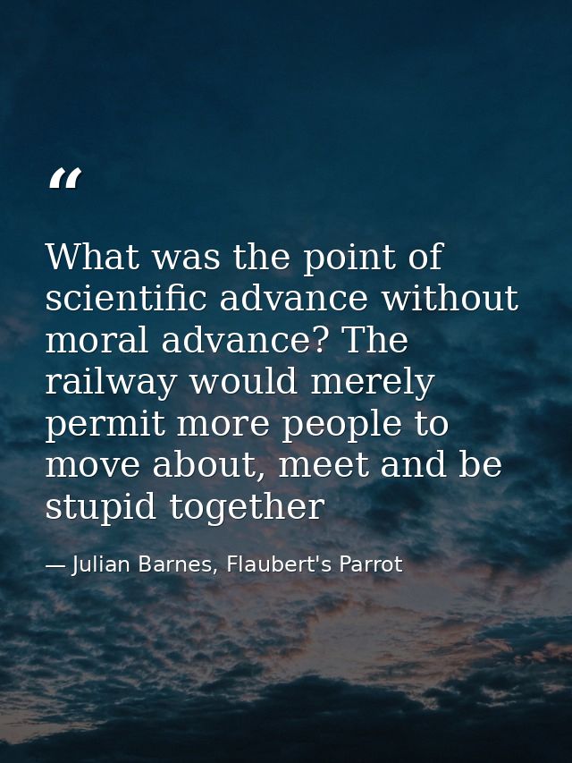 What was the point of scientific advance without moral advance? The railway would merely permit more people to move abou — Julian Barnes, Flaubert's Parrot