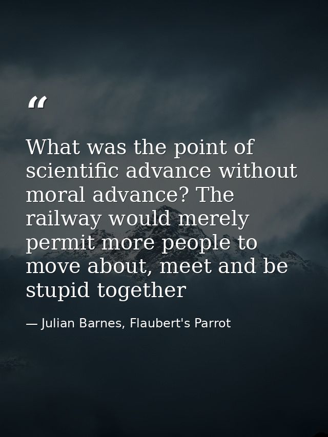 What was the point of scientific advance without moral advance? The railway would merely permit more people to move abou — Julian Barnes, Flaubert's Parrot