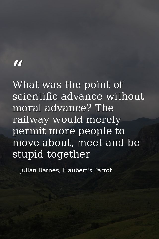 What was the point of scientific advance without moral advance? The railway would merely permit more people to move abou — Julian Barnes, Flaubert's Parrot