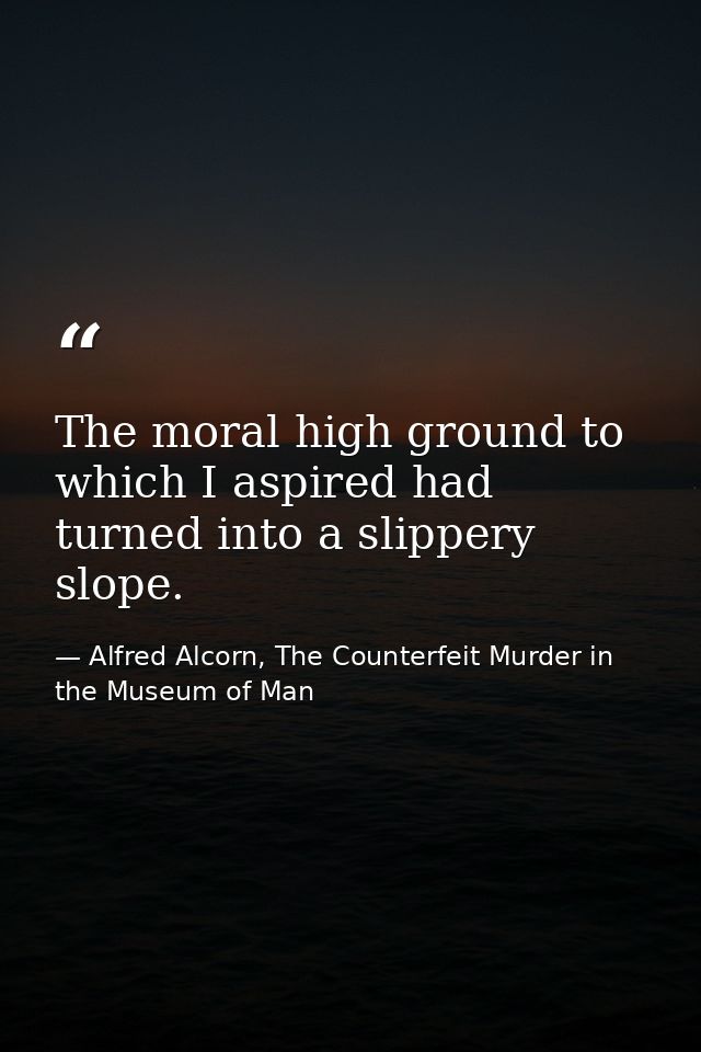 The moral high ground to which I aspired had turned into a slippery slope. — Alfred Alcorn, The Counterfeit Murder in the Museum of Man
