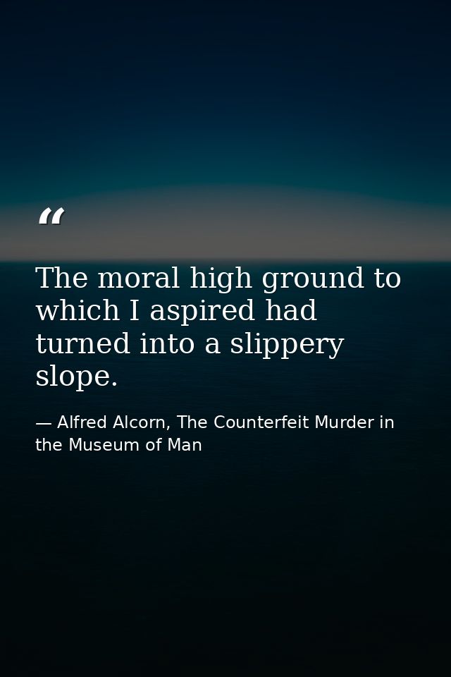 The moral high ground to which I aspired had turned into a slippery slope. — Alfred Alcorn, The Counterfeit Murder in the Museum of Man