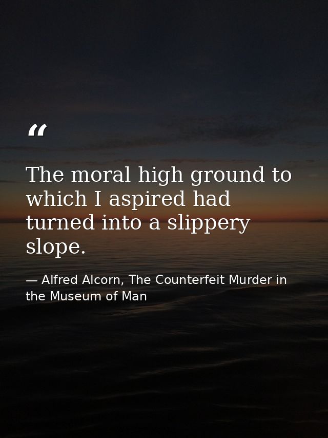 The moral high ground to which I aspired had turned into a slippery slope. — Alfred Alcorn, The Counterfeit Murder in the Museum of Man