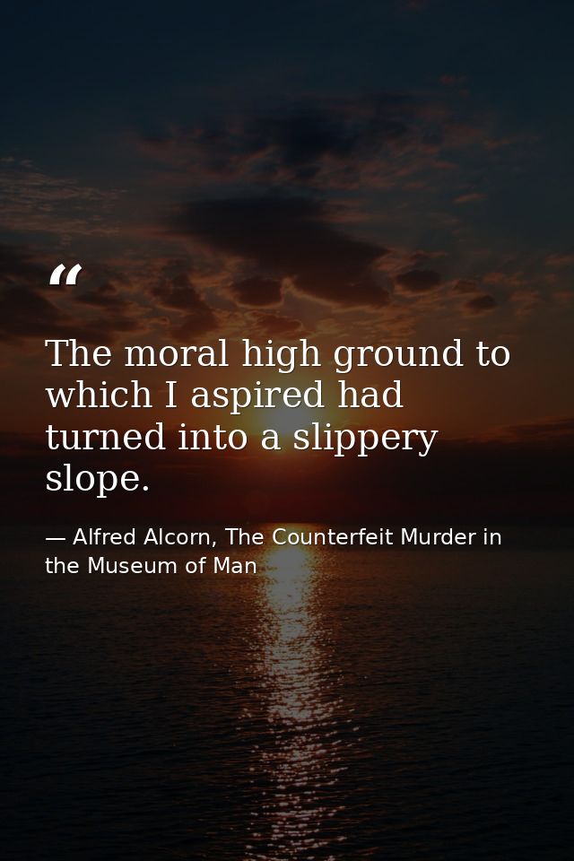 The moral high ground to which I aspired had turned into a slippery slope. — Alfred Alcorn, The Counterfeit Murder in the Museum of Man