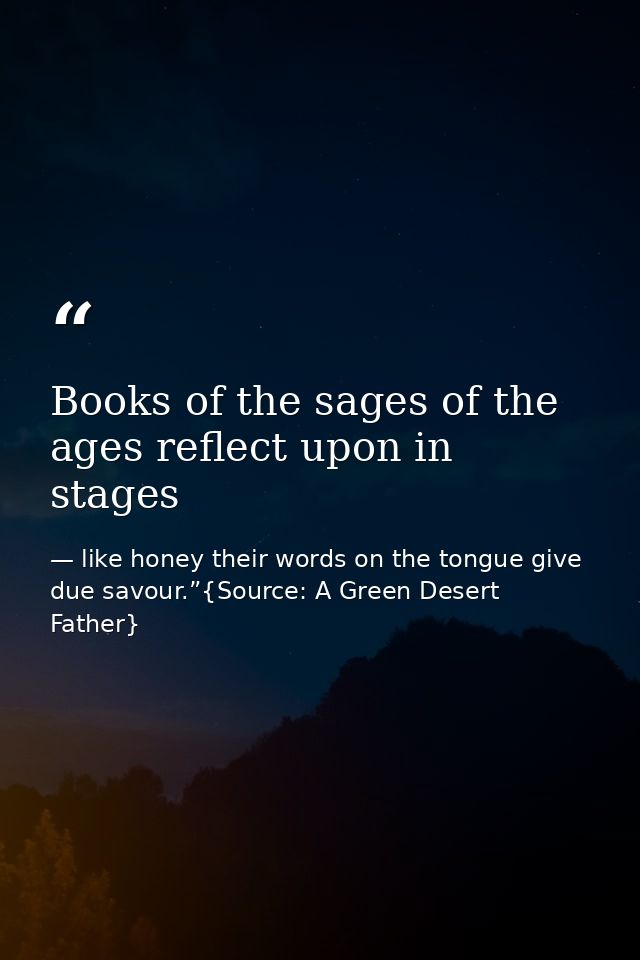 Books of the sages of the ages reflect upon in stages — like honey their words on the tongue give due savour.”{Source: A Green Desert Father}