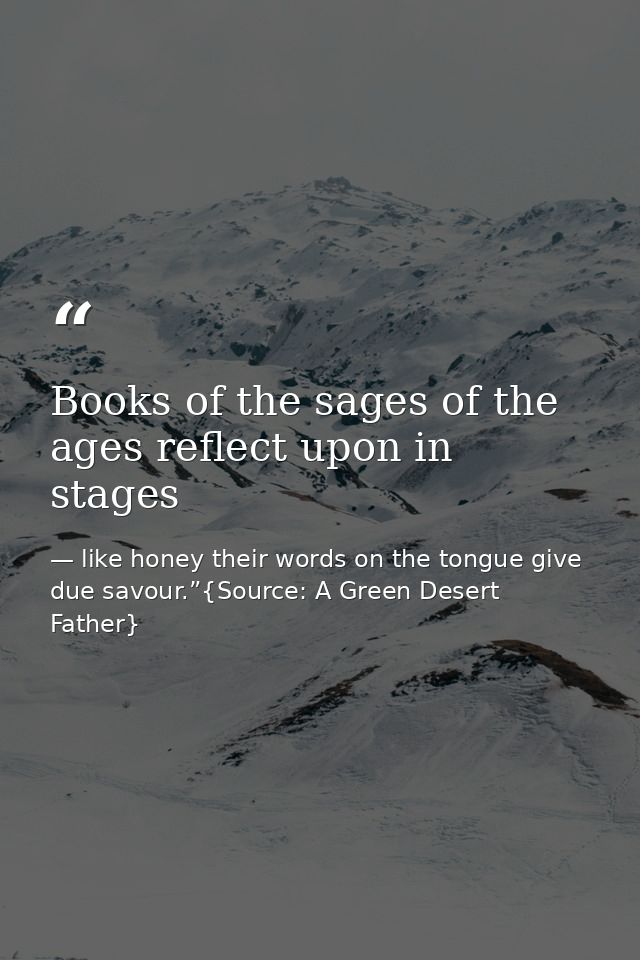 Books of the sages of the ages reflect upon in stages — like honey their words on the tongue give due savour.”{Source: A Green Desert Father}