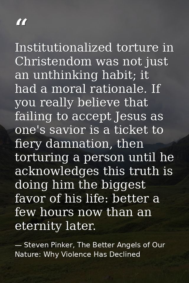 Institutionalized torture in Christendom was not just an unthinking habit; it had a moral rationale. If you really belie — Steven Pinker, The Better Angels of Our Nature: Why Violence Has Declined
