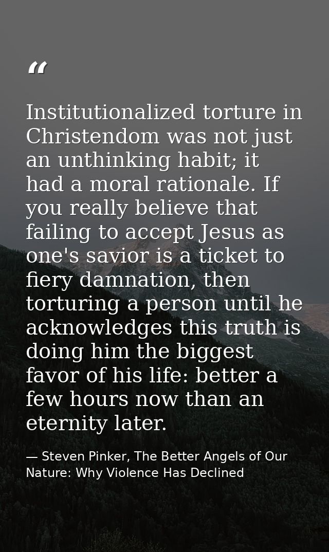 Institutionalized torture in Christendom was not just an unthinking habit; it had a moral rationale. If you really belie — Steven Pinker, The Better Angels of Our Nature: Why Violence Has Declined