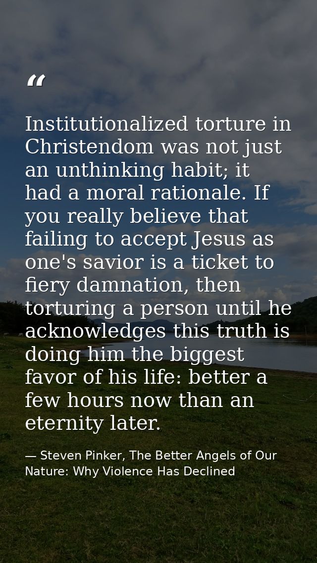 Institutionalized torture in Christendom was not just an unthinking habit; it had a moral rationale. If you really belie — Steven Pinker, The Better Angels of Our Nature: Why Violence Has Declined