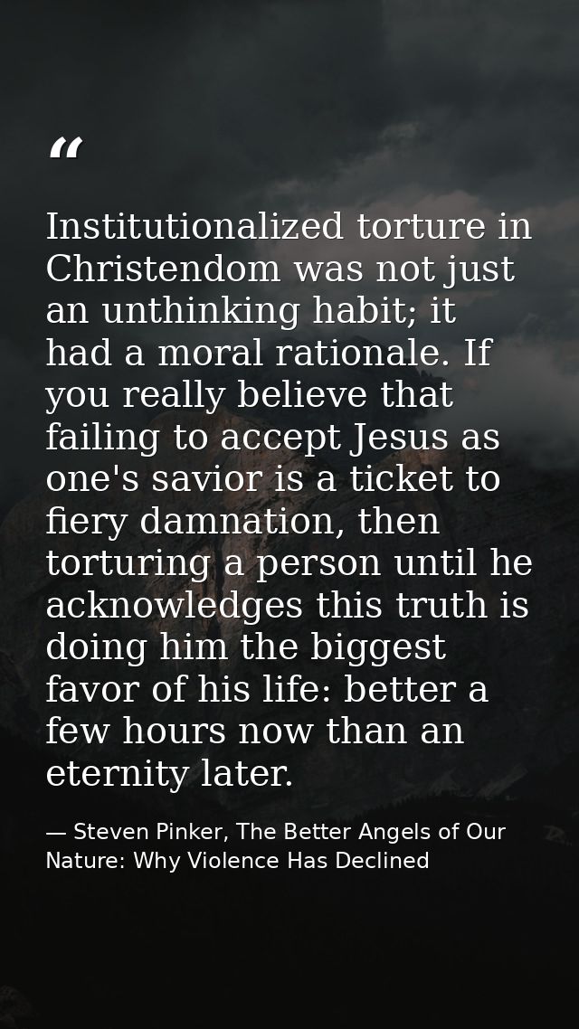 Institutionalized torture in Christendom was not just an unthinking habit; it had a moral rationale. If you really belie — Steven Pinker, The Better Angels of Our Nature: Why Violence Has Declined