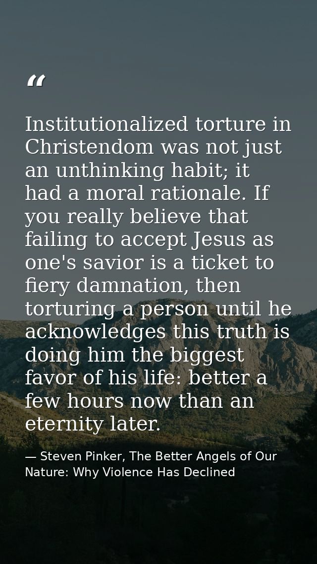 Institutionalized torture in Christendom was not just an unthinking habit; it had a moral rationale. If you really belie — Steven Pinker, The Better Angels of Our Nature: Why Violence Has Declined