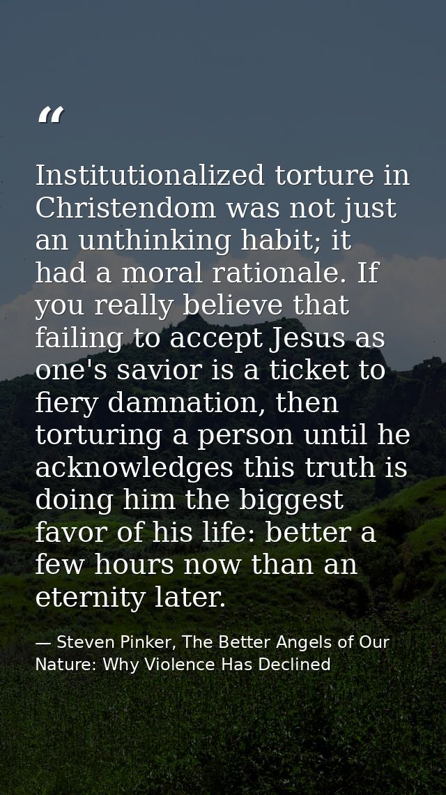 Institutionalized torture in Christendom was not just an unthinking habit; it had a moral rationale. If you really belie — Steven Pinker, The Better Angels of Our Nature: Why Violence Has Declined