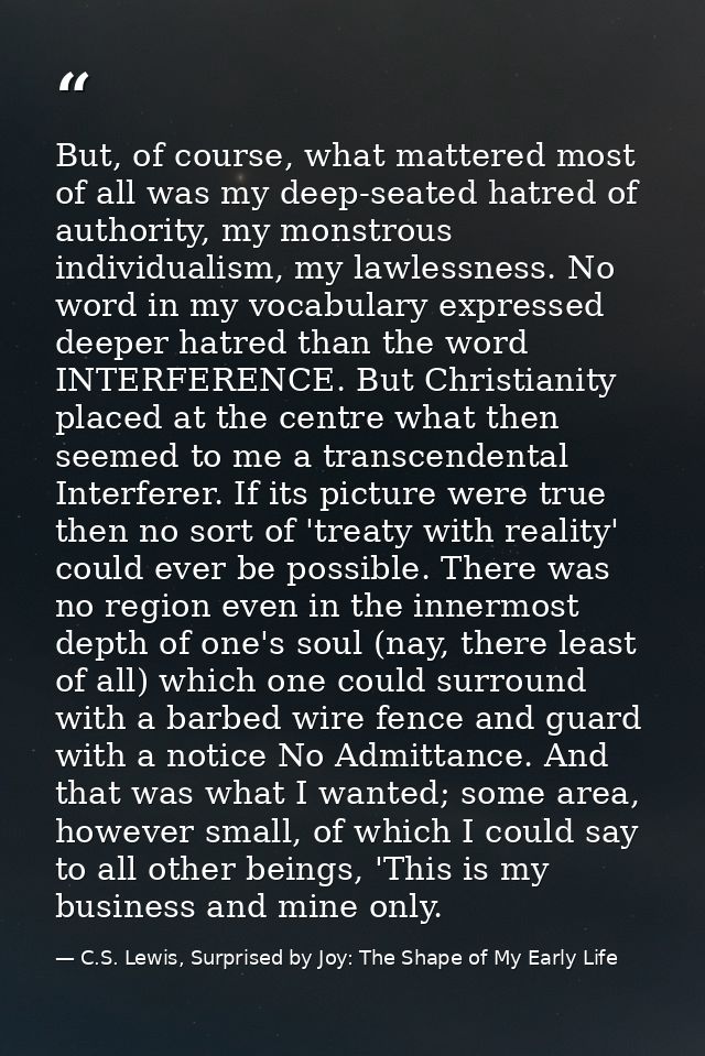 But, of course, what mattered most of all was my deep-seated hatred of authority, my monstrous individualism, my lawless — C.S. Lewis, Surprised by Joy: The Shape of My Early Life