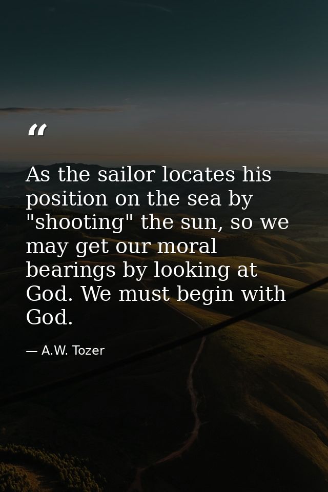 As the sailor locates his position on the sea by "shooting" the sun, so we may get our moral bearings by looking at God. — A.W. Tozer