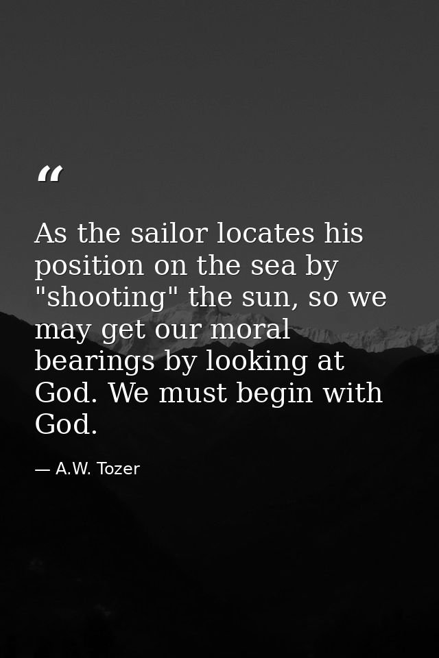 As the sailor locates his position on the sea by "shooting" the sun, so we may get our moral bearings by looking at God. — A.W. Tozer