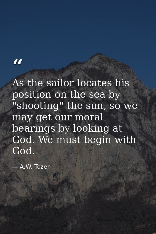 As the sailor locates his position on the sea by "shooting" the sun, so we may get our moral bearings by looking at God. — A.W. Tozer