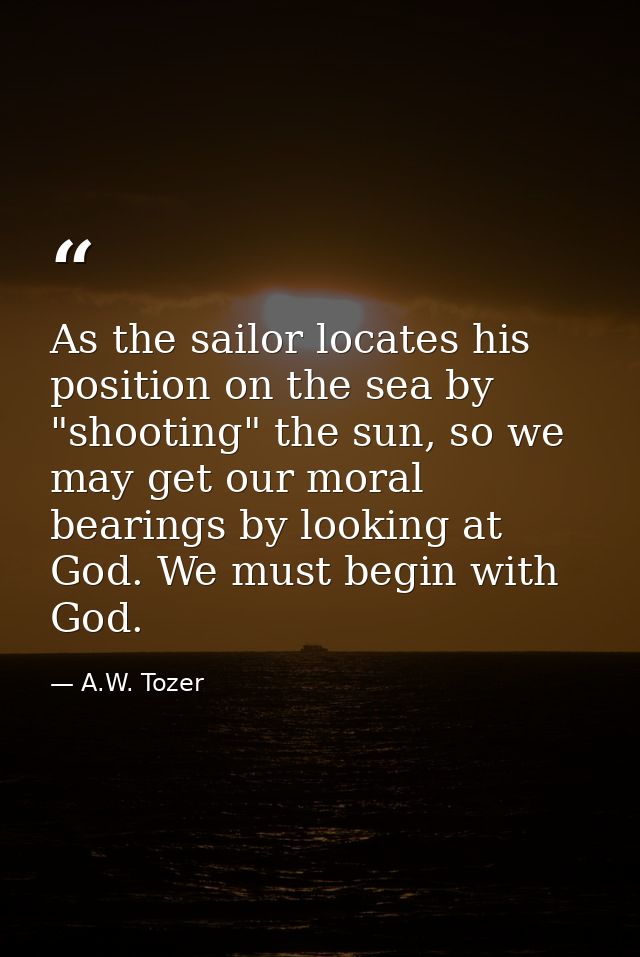 As the sailor locates his position on the sea by "shooting" the sun, so we may get our moral bearings by looking at God. — A.W. Tozer