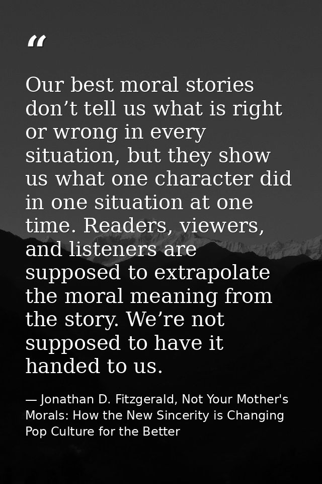 Our best moral stories don’t tell us what is right or wrong in every situation, but they show us what one character did  — Jonathan D. Fitzgerald, Not Your Mother's Morals: How the New Sincerity is Changing Pop Culture for the Better