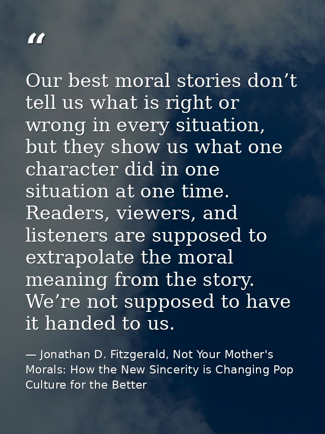 Our best moral stories don’t tell us what is right or wrong in every situation, but they show us what one character did  — Jonathan D. Fitzgerald, Not Your Mother's Morals: How the New Sincerity is Changing Pop Culture for the Better
