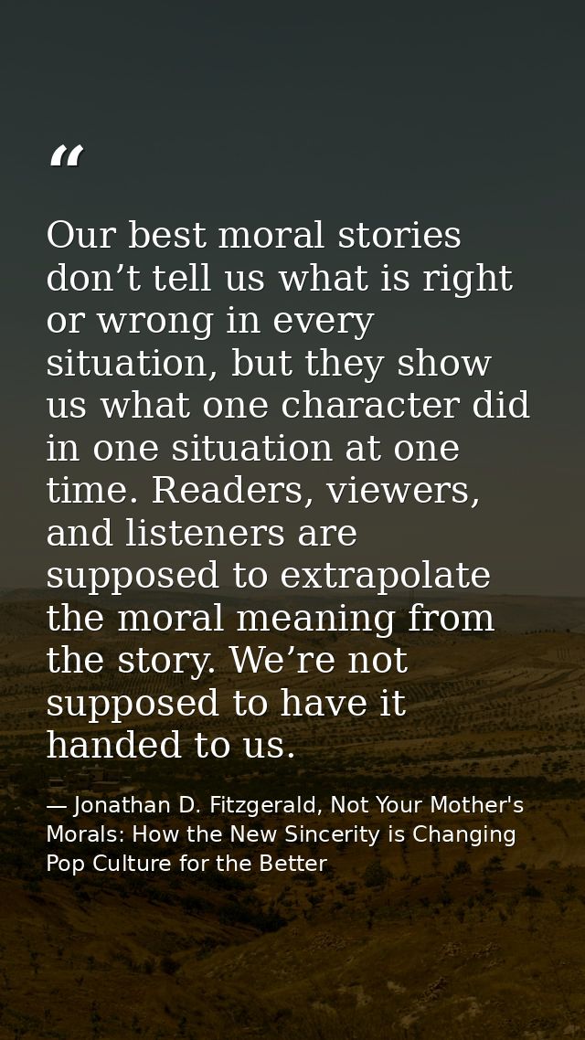 Our best moral stories don’t tell us what is right or wrong in every situation, but they show us what one character did  — Jonathan D. Fitzgerald, Not Your Mother's Morals: How the New Sincerity is Changing Pop Culture for the Better