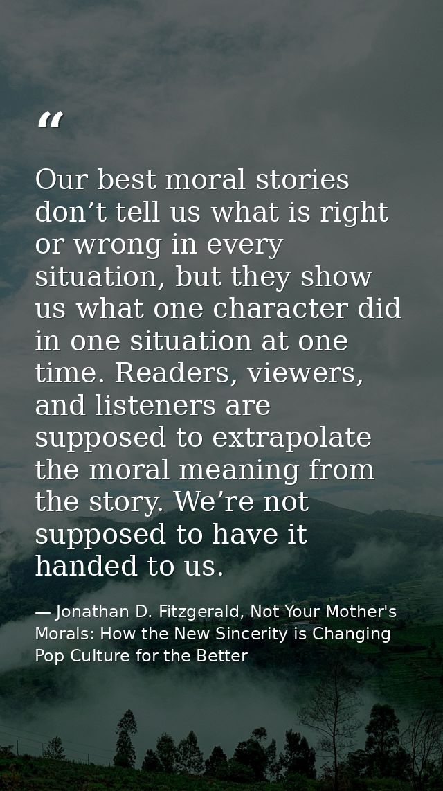 Our best moral stories don’t tell us what is right or wrong in every situation, but they show us what one character did  — Jonathan D. Fitzgerald, Not Your Mother's Morals: How the New Sincerity is Changing Pop Culture for the Better