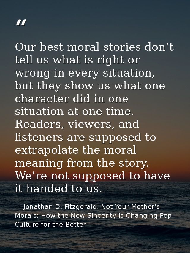Our best moral stories don’t tell us what is right or wrong in every situation, but they show us what one character did  — Jonathan D. Fitzgerald, Not Your Mother's Morals: How the New Sincerity is Changing Pop Culture for the Better