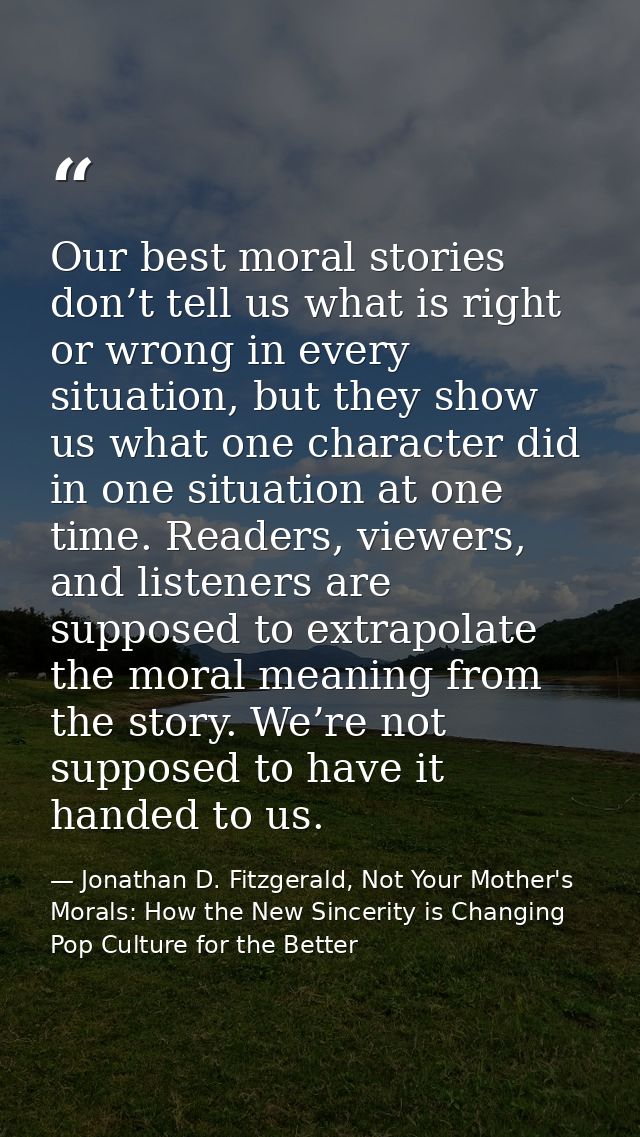 Our best moral stories don’t tell us what is right or wrong in every situation, but they show us what one character did  — Jonathan D. Fitzgerald, Not Your Mother's Morals: How the New Sincerity is Changing Pop Culture for the Better