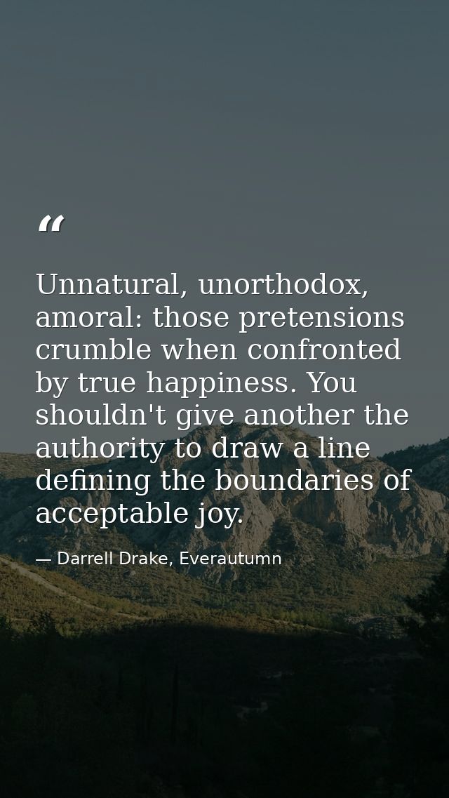 Unnatural, unorthodox, amoral: those pretensions crumble when confronted by true happiness. You shouldn't give another t — Darrell Drake, Everautumn