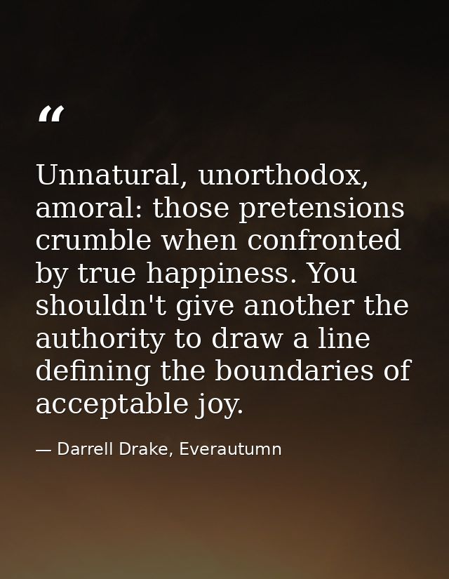 Unnatural, unorthodox, amoral: those pretensions crumble when confronted by true happiness. You shouldn't give another t — Darrell Drake, Everautumn