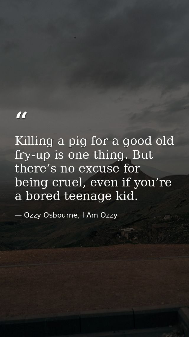 Killing a pig for a good old fry-up is one thing. But there’s no excuse for being cruel, even if you’re a bored teenage  — Ozzy Osbourne, I Am Ozzy