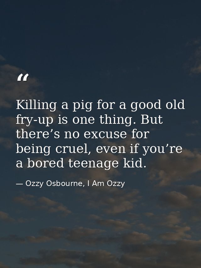 Killing a pig for a good old fry-up is one thing. But there’s no excuse for being cruel, even if you’re a bored teenage  — Ozzy Osbourne, I Am Ozzy