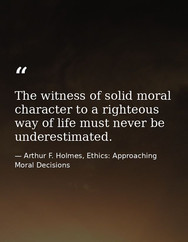 The witness of solid moral character to a righteous way of life must never be underestimated. — Arthur F. Holmes, Ethics: Approaching Moral Decisions