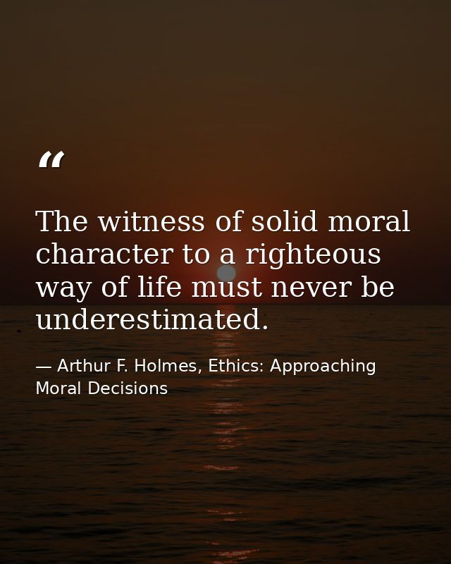 The witness of solid moral character to a righteous way of life must never be underestimated. — Arthur F. Holmes, Ethics: Approaching Moral Decisions
