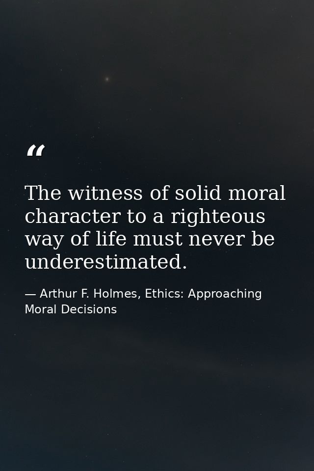 The witness of solid moral character to a righteous way of life must never be underestimated. — Arthur F. Holmes, Ethics: Approaching Moral Decisions