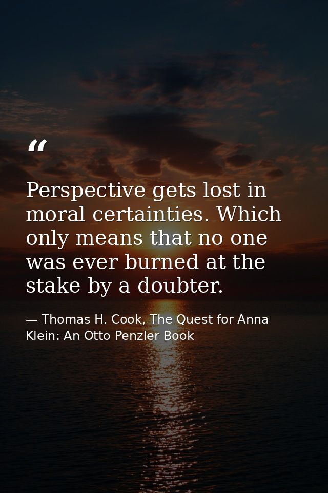 Perspective gets lost in moral certainties. Which only means that no one was ever burned at the stake by a doubter. — Thomas H. Cook, The Quest for Anna Klein: An Otto Penzler Book