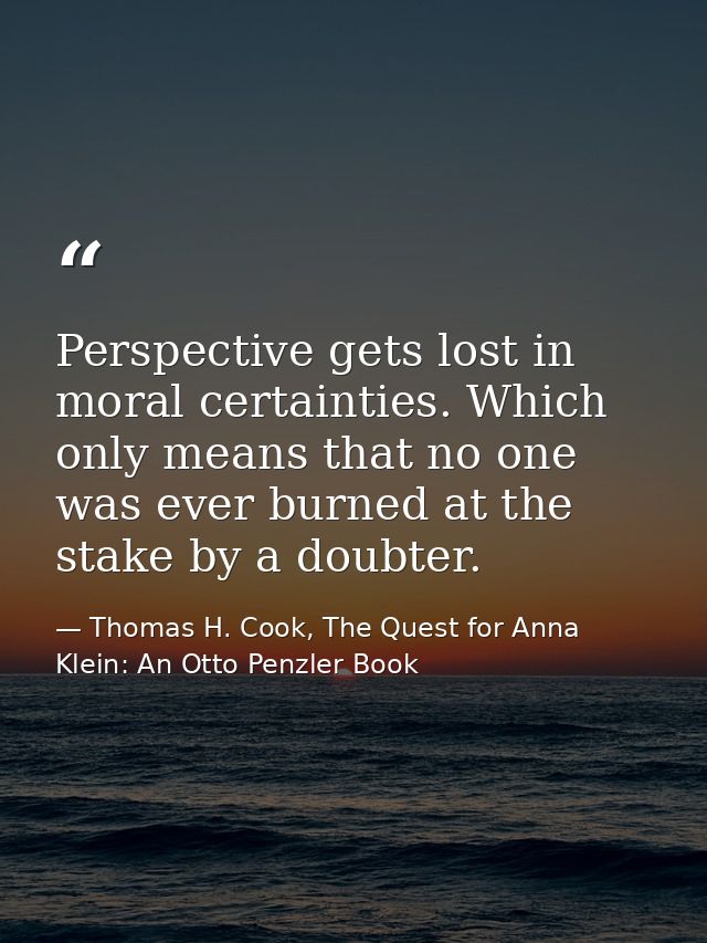 Perspective gets lost in moral certainties. Which only means that no one was ever burned at the stake by a doubter. — Thomas H. Cook, The Quest for Anna Klein: An Otto Penzler Book