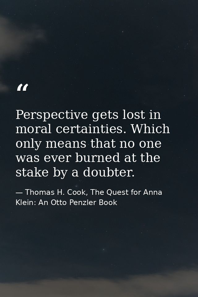 Perspective gets lost in moral certainties. Which only means that no one was ever burned at the stake by a doubter. — Thomas H. Cook, The Quest for Anna Klein: An Otto Penzler Book