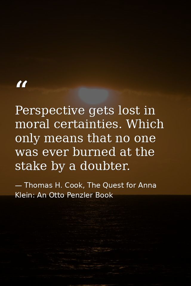 Perspective gets lost in moral certainties. Which only means that no one was ever burned at the stake by a doubter. — Thomas H. Cook, The Quest for Anna Klein: An Otto Penzler Book