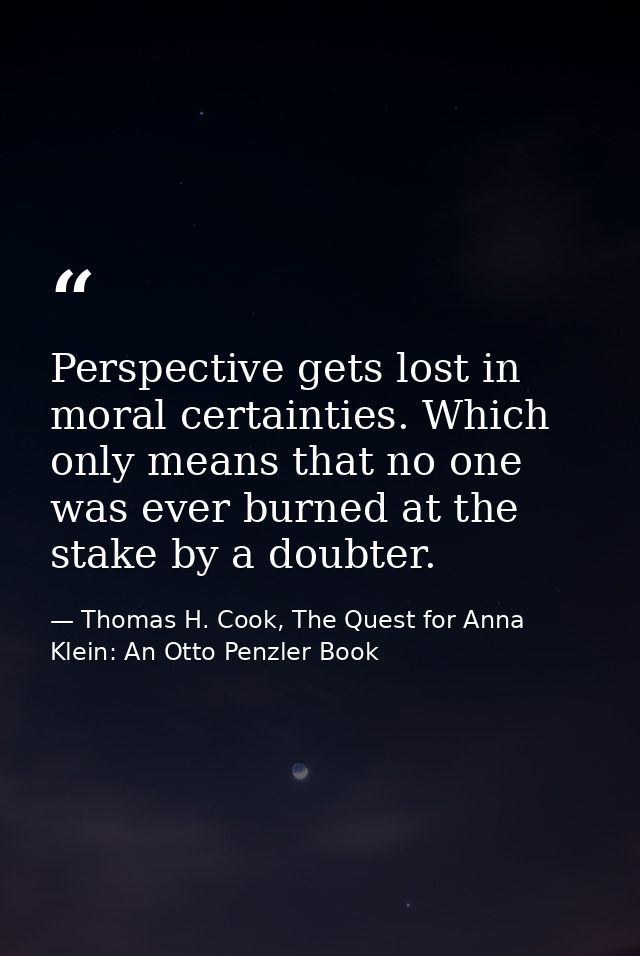 Perspective gets lost in moral certainties. Which only means that no one was ever burned at the stake by a doubter. — Thomas H. Cook, The Quest for Anna Klein: An Otto Penzler Book